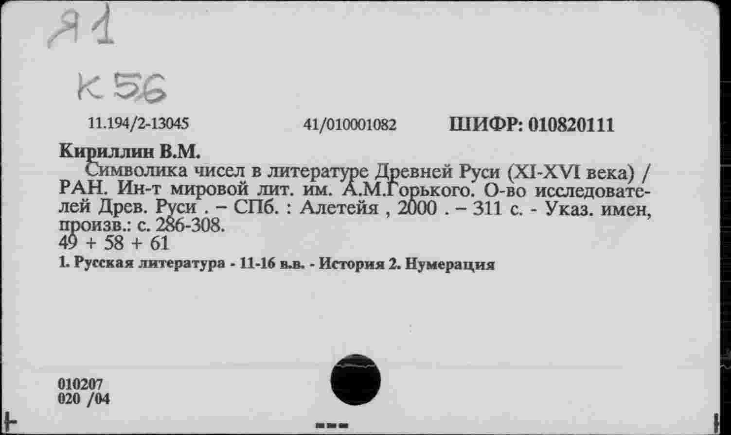﻿11.194/2-13045	41/010001082 ШИФР: 010820111
Кириллин В.М.
Символика чисел в литературе Древней Руси (XI-XVI века) / РАН. Ин-т мировой лит. им. А.М.Горького. О-во исследователей Древ. Руси . - СПб. : Алетейя , 2000 . - 311 с. - Указ, имен, произв.: с. 286-308.
4$ + 58 + 61
1. Русская литература -11-16 в.в. - История 2. Нумерация

010207
020 /04